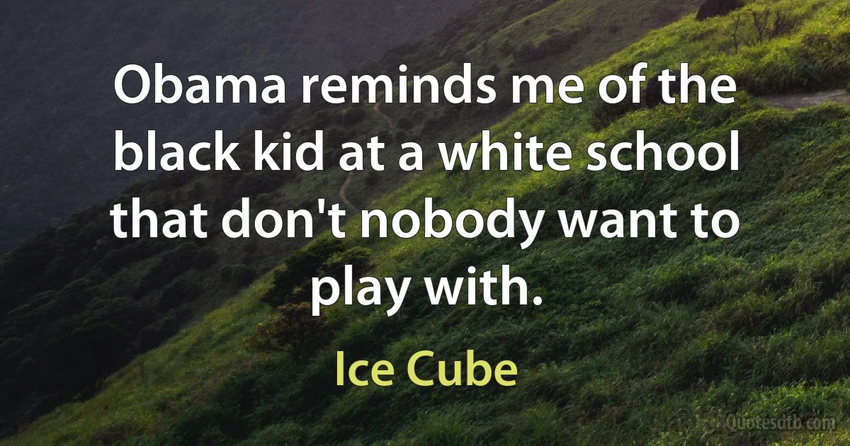 Obama reminds me of the black kid at a white school that don't nobody want to play with. (Ice Cube)