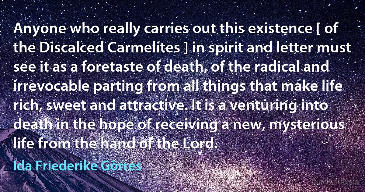 Anyone who really carries out this existence [ of the Discalced Carmelites ] in spirit and letter must see it as a foretaste of death, of the radical and irrevocable parting from all things that make life rich, sweet and attractive. It is a venturing into death in the hope of receiving a new, mysterious life from the hand of the Lord. (Ida Friederike Görres)