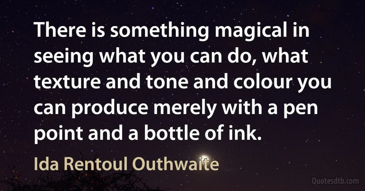 There is something magical in seeing what you can do, what texture and tone and colour you can produce merely with a pen point and a bottle of ink. (Ida Rentoul Outhwaite)