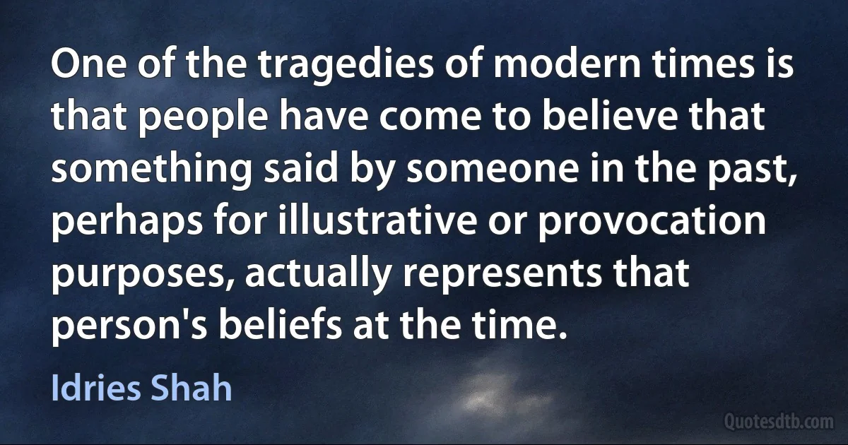 One of the tragedies of modern times is that people have come to believe that something said by someone in the past, perhaps for illustrative or provocation purposes, actually represents that person's beliefs at the time. (Idries Shah)