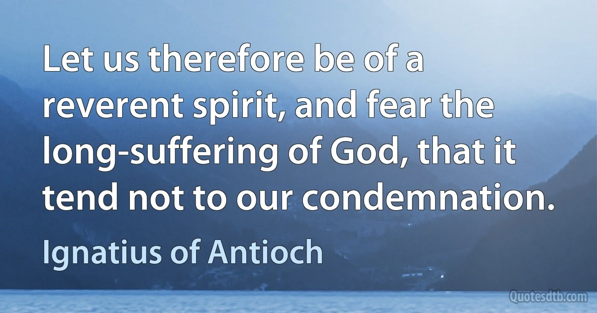 Let us therefore be of a reverent spirit, and fear the long-suffering of God, that it tend not to our condemnation. (Ignatius of Antioch)