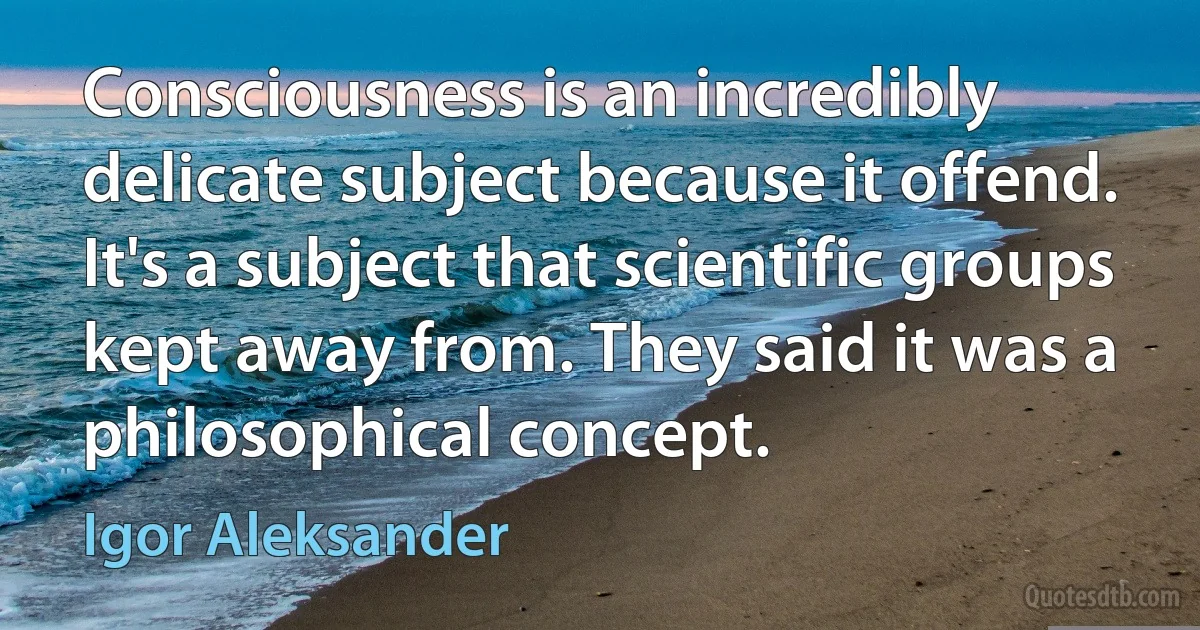 Consciousness is an incredibly delicate subject because it offend. It's a subject that scientific groups kept away from. They said it was a philosophical concept. (Igor Aleksander)