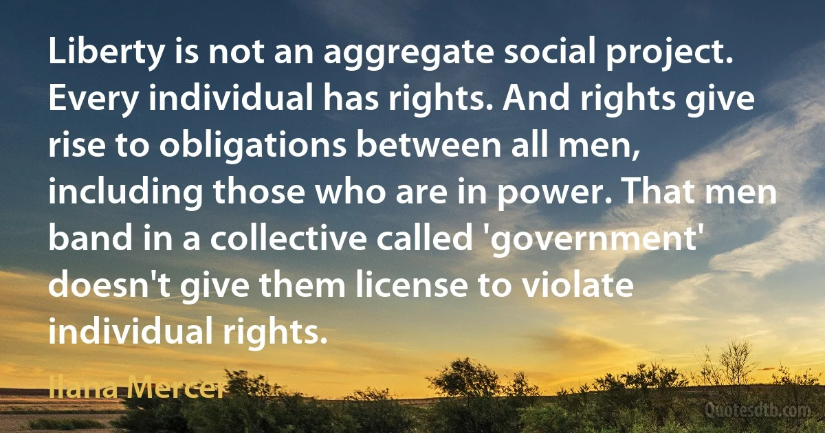 Liberty is not an aggregate social project. Every individual has rights. And rights give rise to obligations between all men, including those who are in power. That men band in a collective called 'government' doesn't give them license to violate individual rights. (Ilana Mercer)