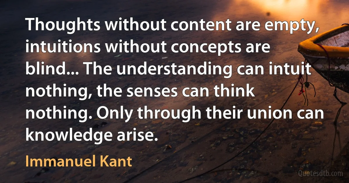 Thoughts without content are empty, intuitions without concepts are blind... The understanding can intuit nothing, the senses can think nothing. Only through their union can knowledge arise. (Immanuel Kant)