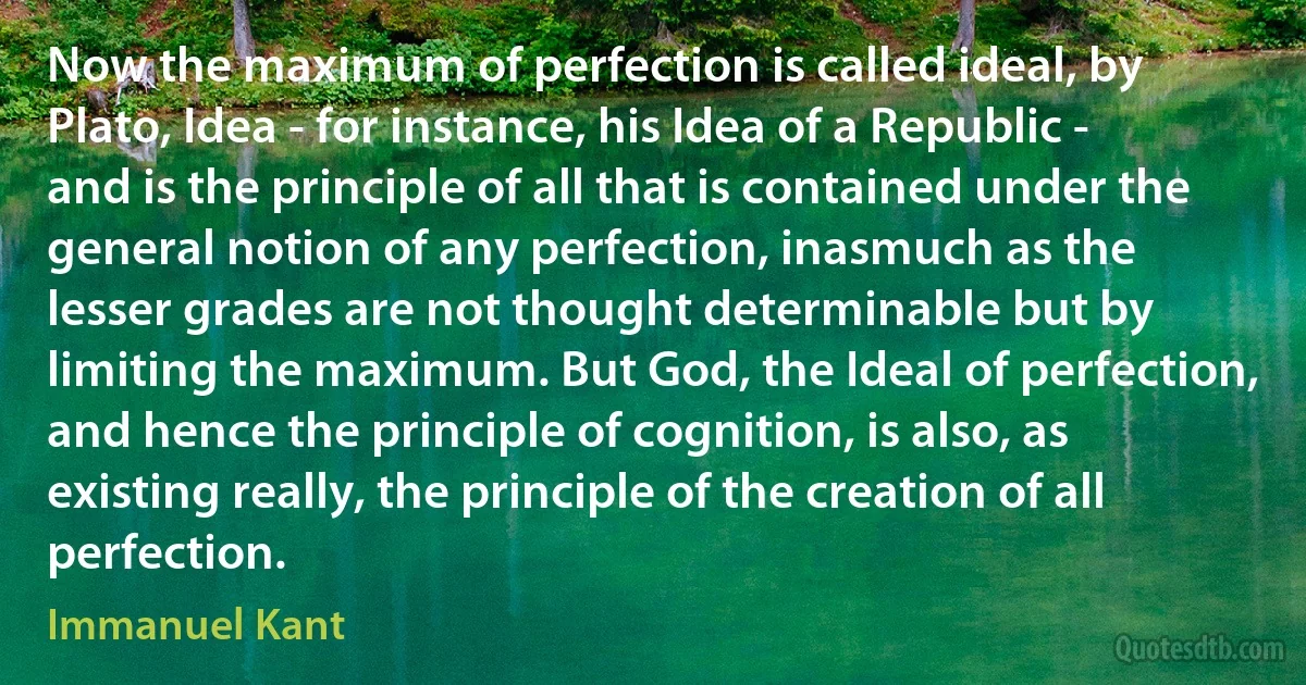 Now the maximum of perfection is called ideal, by Plato, Idea - for instance, his Idea of a Republic - and is the principle of all that is contained under the general notion of any perfection, inasmuch as the lesser grades are not thought determinable but by limiting the maximum. But God, the Ideal of perfection, and hence the principle of cognition, is also, as existing really, the principle of the creation of all perfection. (Immanuel Kant)