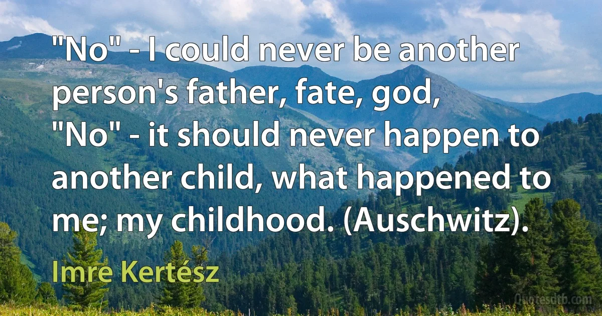 "No" - I could never be another person's father, fate, god,
"No" - it should never happen to another child, what happened to me; my childhood. (Auschwitz). (Imre Kertész)