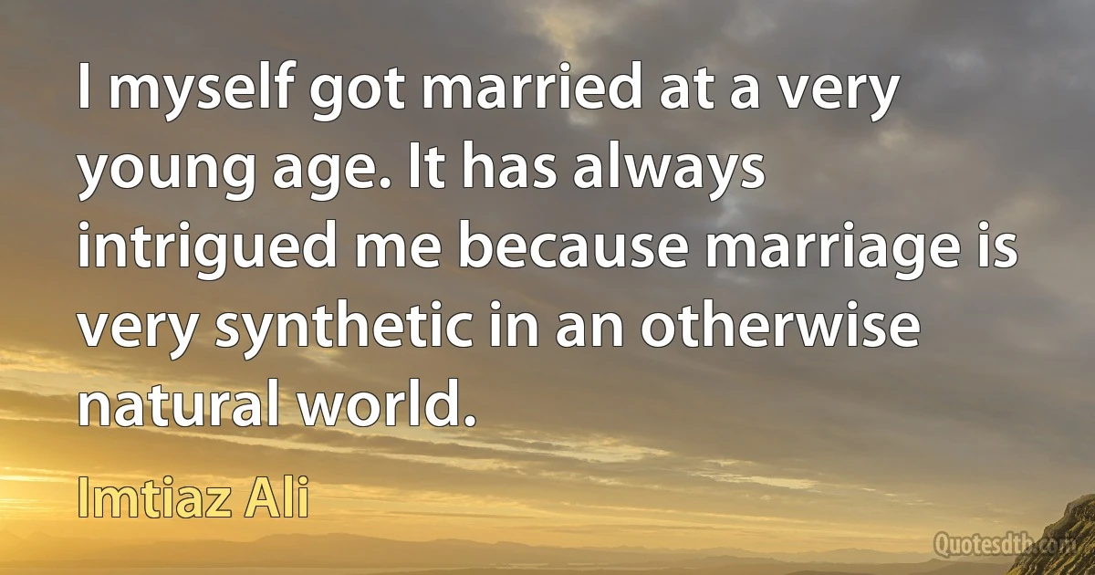 I myself got married at a very young age. It has always intrigued me because marriage is very synthetic in an otherwise natural world. (Imtiaz Ali)