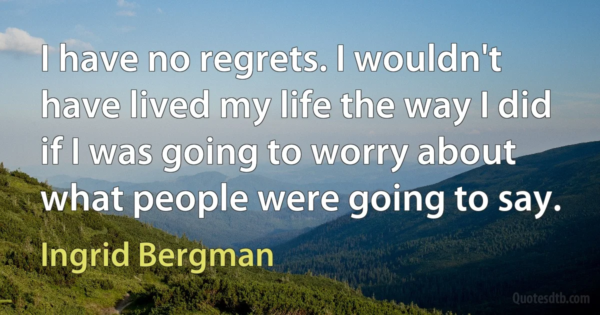 I have no regrets. I wouldn't have lived my life the way I did if I was going to worry about what people were going to say. (Ingrid Bergman)