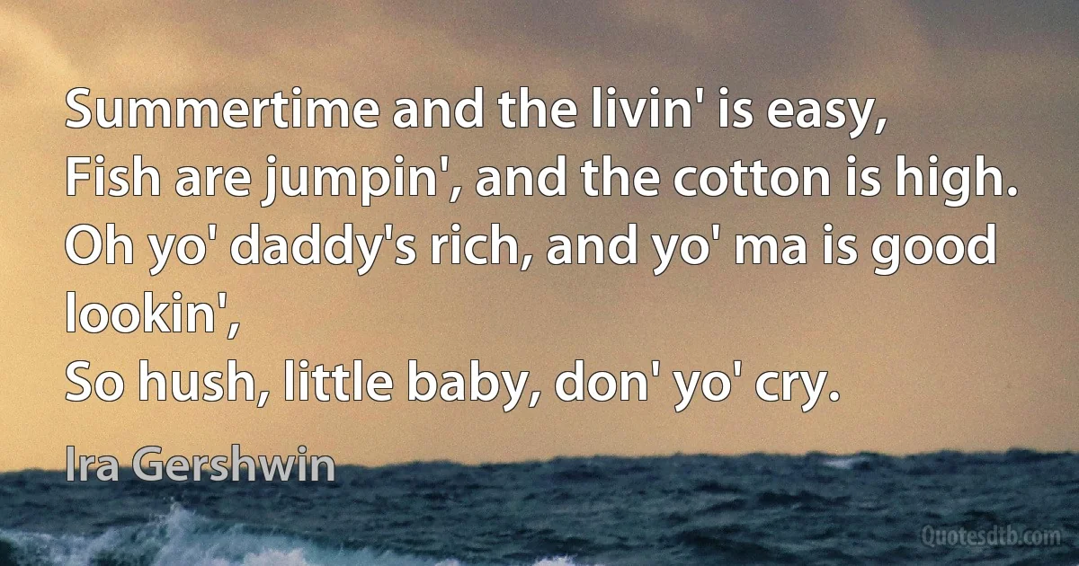 Summertime and the livin' is easy,
Fish are jumpin', and the cotton is high.
Oh yo' daddy's rich, and yo' ma is good lookin',
So hush, little baby, don' yo' cry. (Ira Gershwin)