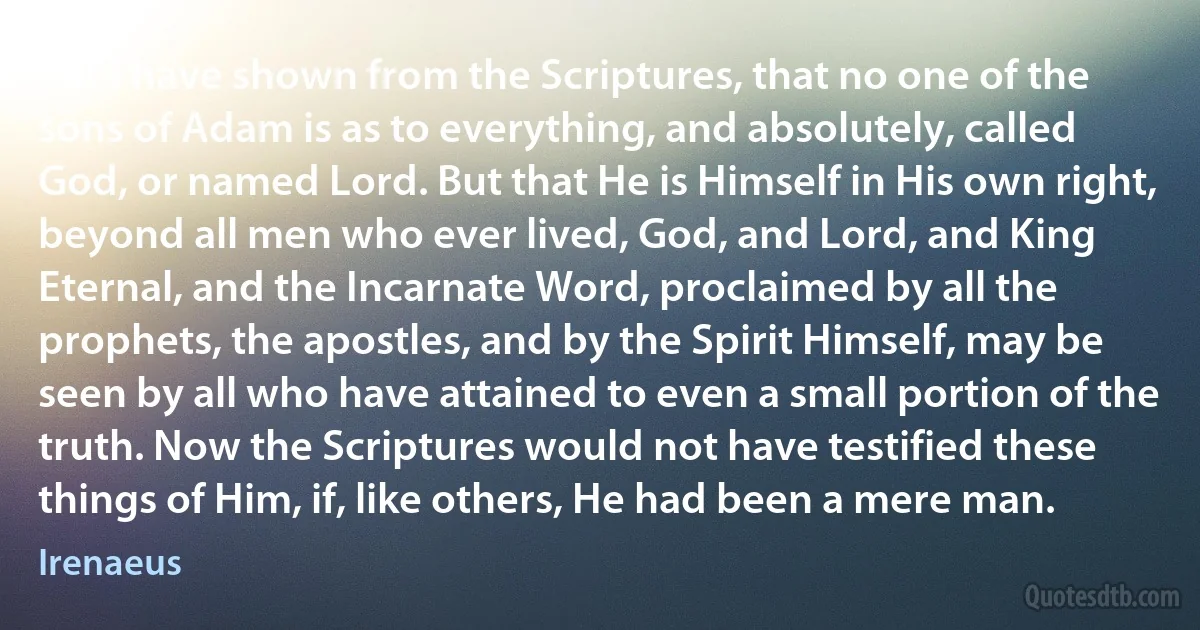 For I have shown from the Scriptures, that no one of the sons of Adam is as to everything, and absolutely, called God, or named Lord. But that He is Himself in His own right, beyond all men who ever lived, God, and Lord, and King Eternal, and the Incarnate Word, proclaimed by all the prophets, the apostles, and by the Spirit Himself, may be seen by all who have attained to even a small portion of the truth. Now the Scriptures would not have testified these things of Him, if, like others, He had been a mere man. (Irenaeus)