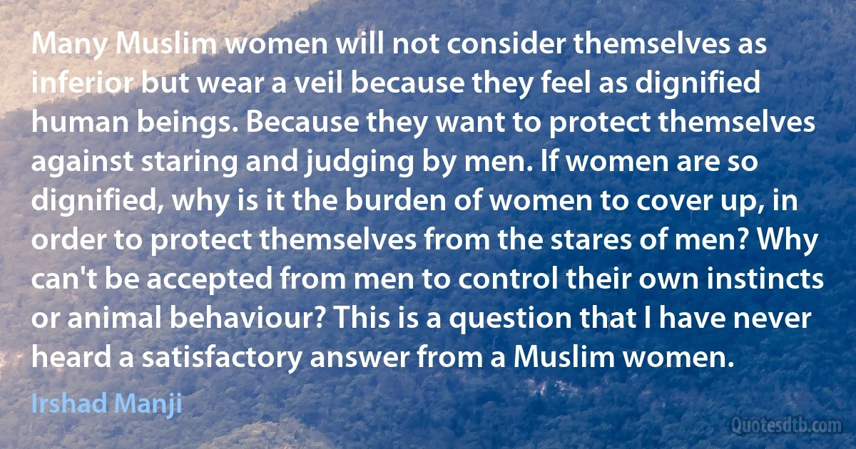 Many Muslim women will not consider themselves as inferior but wear a veil because they feel as dignified human beings. Because they want to protect themselves against staring and judging by men. If women are so dignified, why is it the burden of women to cover up, in order to protect themselves from the stares of men? Why can't be accepted from men to control their own instincts or animal behaviour? This is a question that I have never heard a satisfactory answer from a Muslim women. (Irshad Manji)