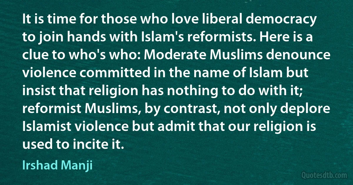 It is time for those who love liberal democracy to join hands with Islam's reformists. Here is a clue to who's who: Moderate Muslims denounce violence committed in the name of Islam but insist that religion has nothing to do with it; reformist Muslims, by contrast, not only deplore Islamist violence but admit that our religion is used to incite it. (Irshad Manji)