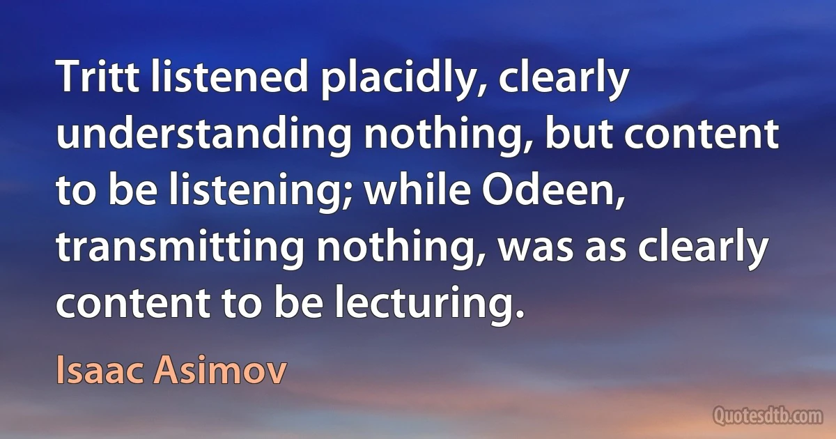 Tritt listened placidly, clearly understanding nothing, but content to be listening; while Odeen, transmitting nothing, was as clearly content to be lecturing. (Isaac Asimov)