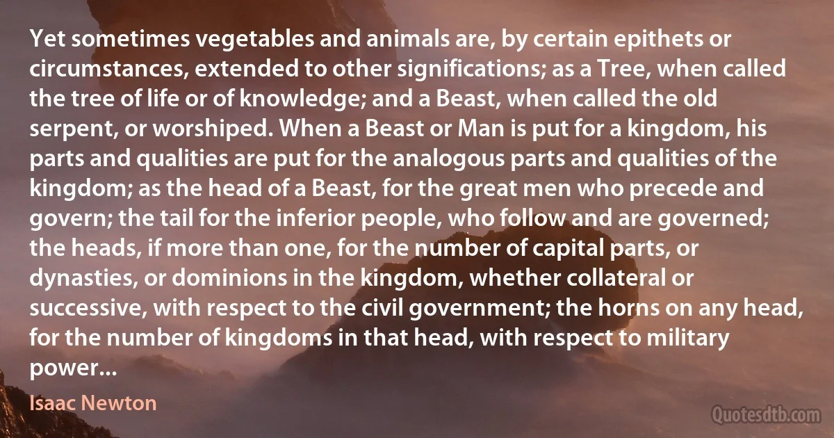 Yet sometimes vegetables and animals are, by certain epithets or circumstances, extended to other significations; as a Tree, when called the tree of life or of knowledge; and a Beast, when called the old serpent, or worshiped. When a Beast or Man is put for a kingdom, his parts and qualities are put for the analogous parts and qualities of the kingdom; as the head of a Beast, for the great men who precede and govern; the tail for the inferior people, who follow and are governed; the heads, if more than one, for the number of capital parts, or dynasties, or dominions in the kingdom, whether collateral or successive, with respect to the civil government; the horns on any head, for the number of kingdoms in that head, with respect to military power... (Isaac Newton)