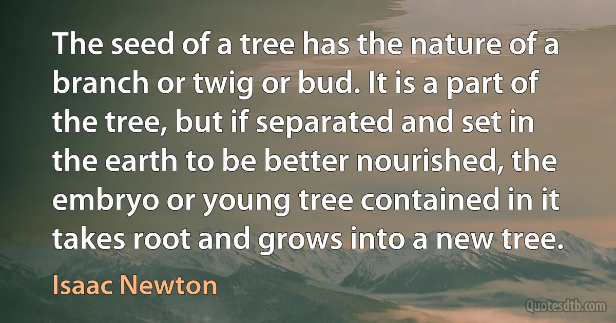 The seed of a tree has the nature of a branch or twig or bud. It is a part of the tree, but if separated and set in the earth to be better nourished, the embryo or young tree contained in it takes root and grows into a new tree. (Isaac Newton)