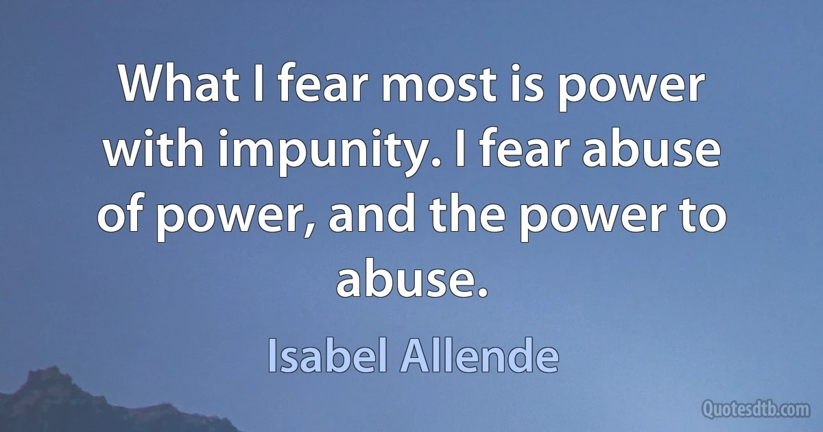 What I fear most is power with impunity. I fear abuse of power, and the power to abuse. (Isabel Allende)