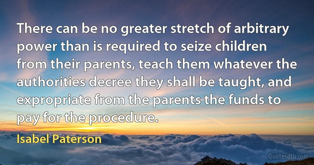 There can be no greater stretch of arbitrary power than is required to seize children from their parents, teach them whatever the authorities decree they shall be taught, and expropriate from the parents the funds to pay for the procedure. (Isabel Paterson)