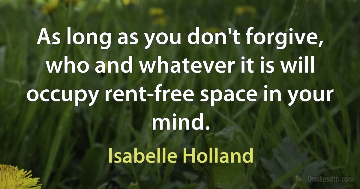 As long as you don't forgive, who and whatever it is will occupy rent-free space in your mind. (Isabelle Holland)