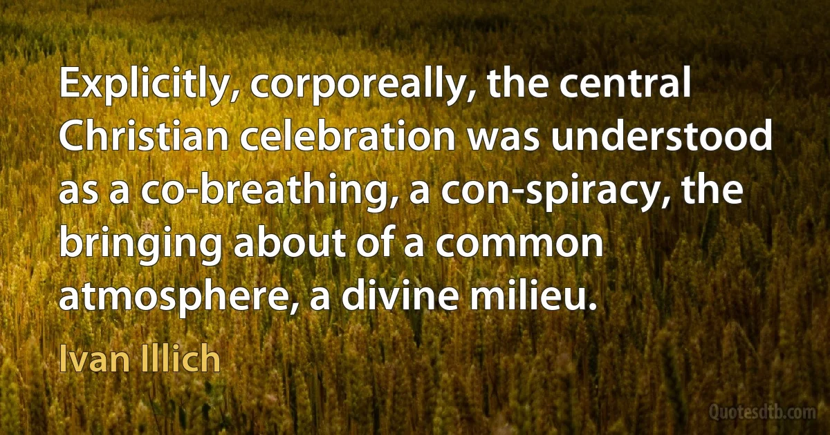 Explicitly, corporeally, the central Christian celebration was understood as a co-breathing, a con-spiracy, the bringing about of a common atmosphere, a divine milieu. (Ivan Illich)