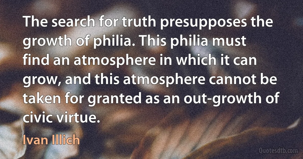 The search for truth presupposes the growth of philia. This philia must find an atmosphere in which it can grow, and this atmosphere cannot be taken for granted as an out-growth of civic virtue. (Ivan Illich)