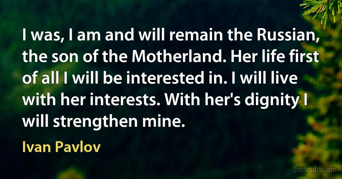 I was, I am and will remain the Russian, the son of the Motherland. Her life first of all I will be interested in. I will live with her interests. With her's dignity I will strengthen mine. (Ivan Pavlov)