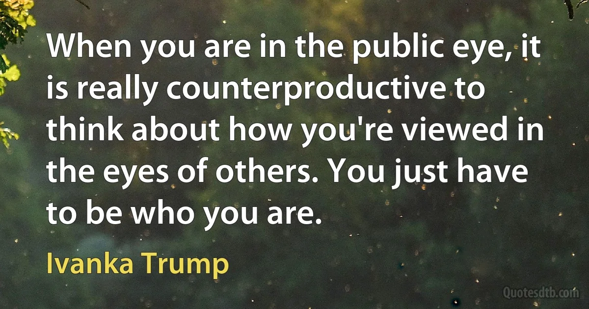 When you are in the public eye, it is really counterproductive to think about how you're viewed in the eyes of others. You just have to be who you are. (Ivanka Trump)