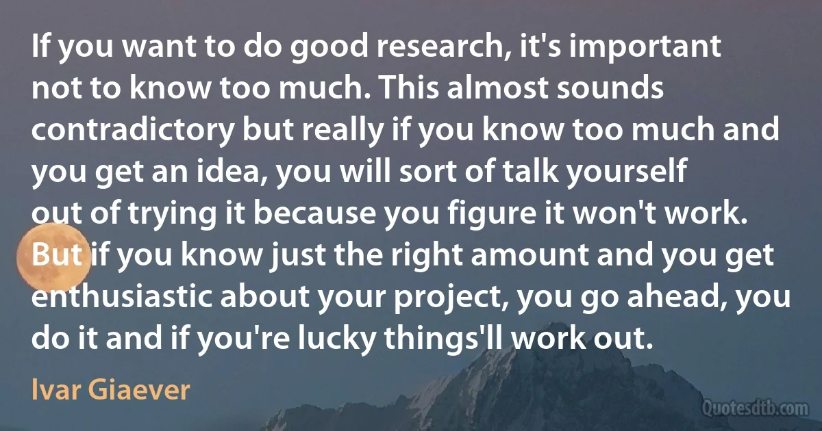 If you want to do good research, it's important not to know too much. This almost sounds contradictory but really if you know too much and you get an idea, you will sort of talk yourself out of trying it because you figure it won't work. But if you know just the right amount and you get enthusiastic about your project, you go ahead, you do it and if you're lucky things'll work out. (Ivar Giaever)