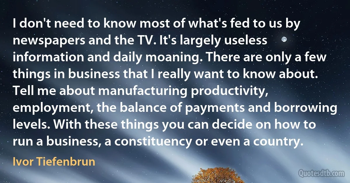 I don't need to know most of what's fed to us by newspapers and the TV. It's largely useless information and daily moaning. There are only a few things in business that I really want to know about. Tell me about manufacturing productivity, employment, the balance of payments and borrowing levels. With these things you can decide on how to run a business, a constituency or even a country. (Ivor Tiefenbrun)