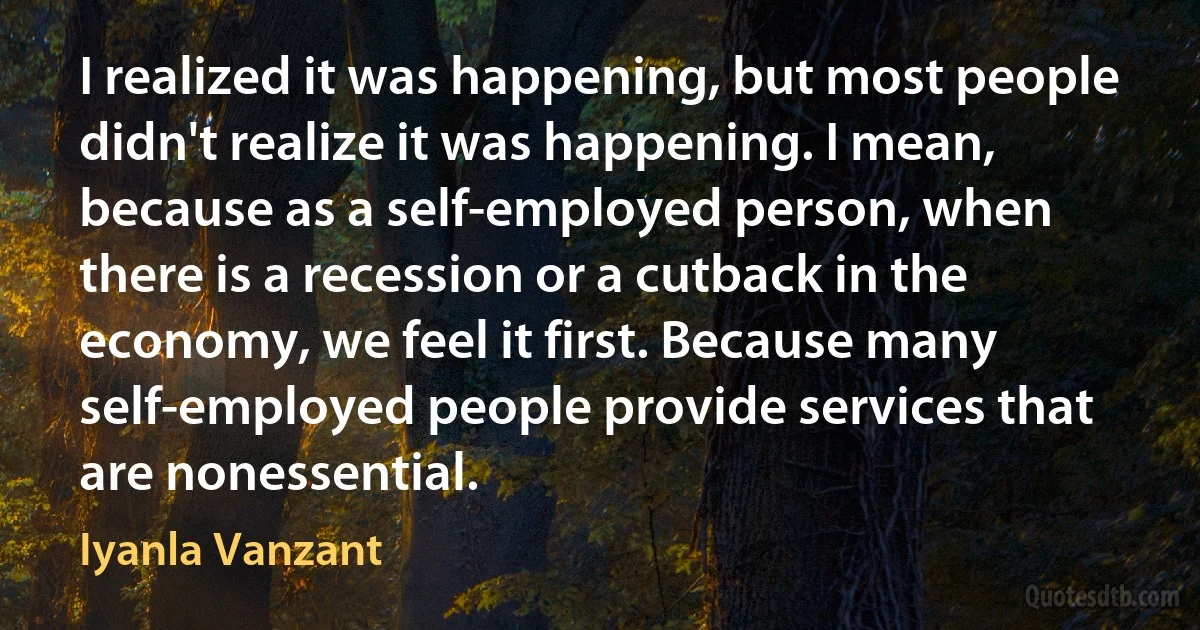 I realized it was happening, but most people didn't realize it was happening. I mean, because as a self-employed person, when there is a recession or a cutback in the economy, we feel it first. Because many self-employed people provide services that are nonessential. (Iyanla Vanzant)