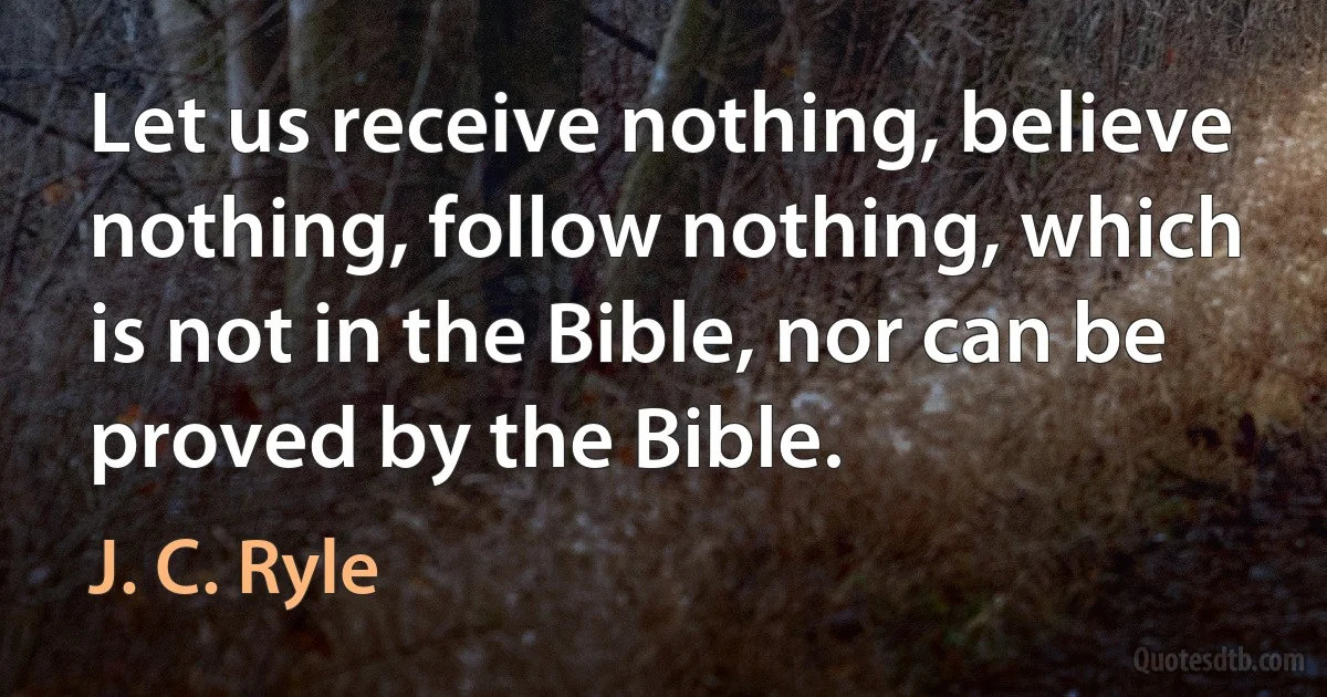 Let us receive nothing, believe nothing, follow nothing, which is not in the Bible, nor can be proved by the Bible. (J. C. Ryle)