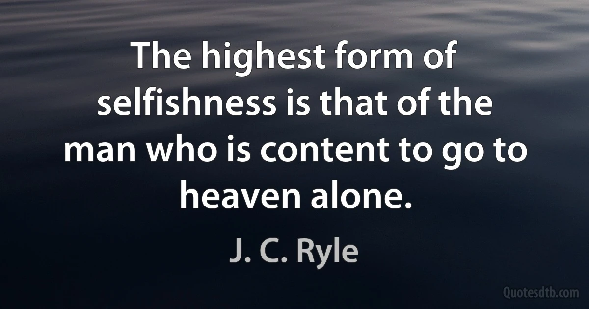 The highest form of selfishness is that of the man who is content to go to heaven alone. (J. C. Ryle)