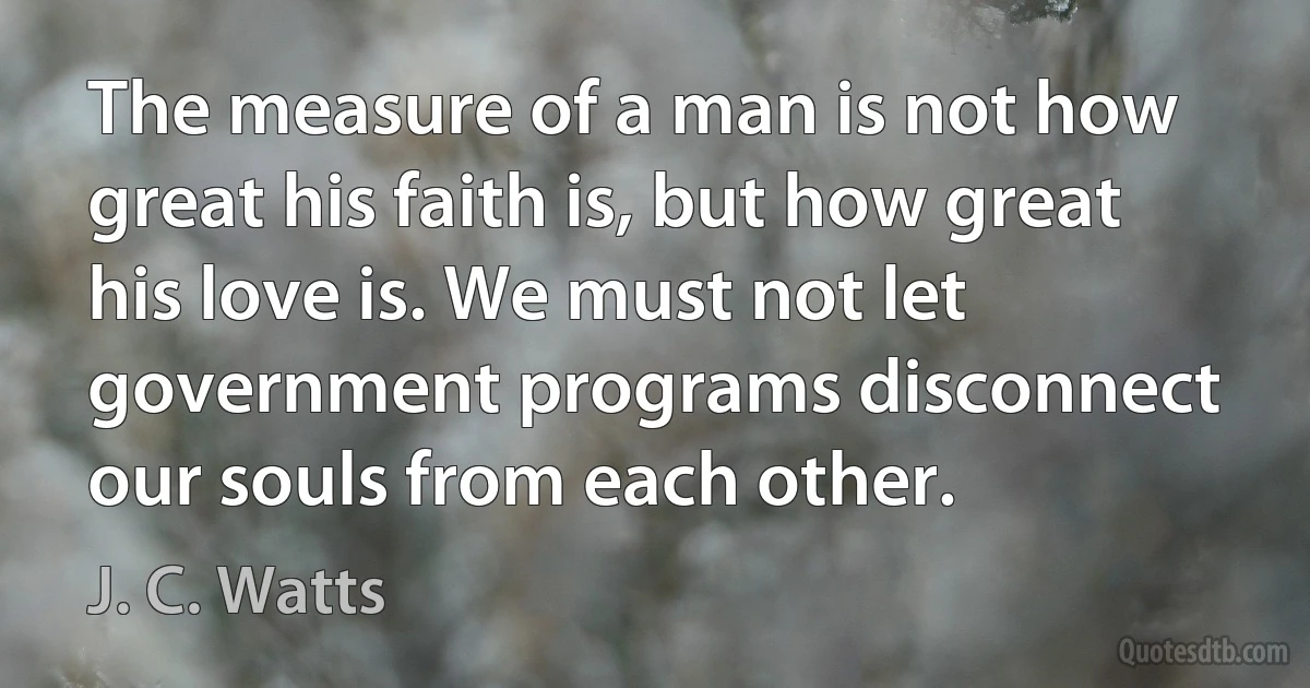 The measure of a man is not how great his faith is, but how great his love is. We must not let government programs disconnect our souls from each other. (J. C. Watts)