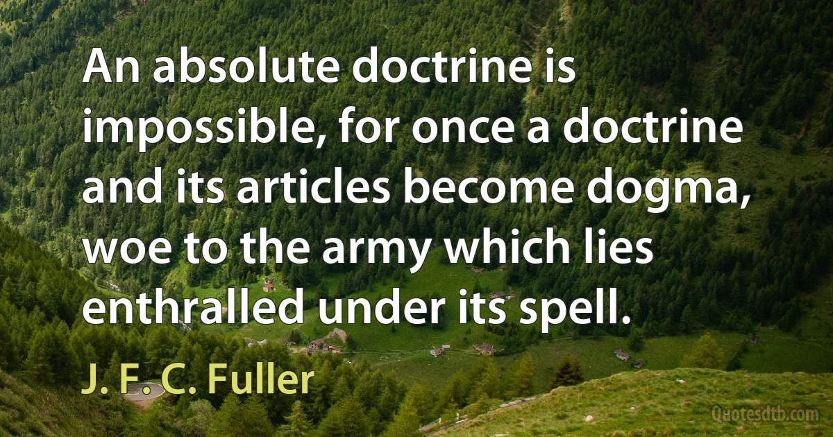 An absolute doctrine is impossible, for once a doctrine and its articles become dogma, woe to the army which lies enthralled under its spell. (J. F. C. Fuller)