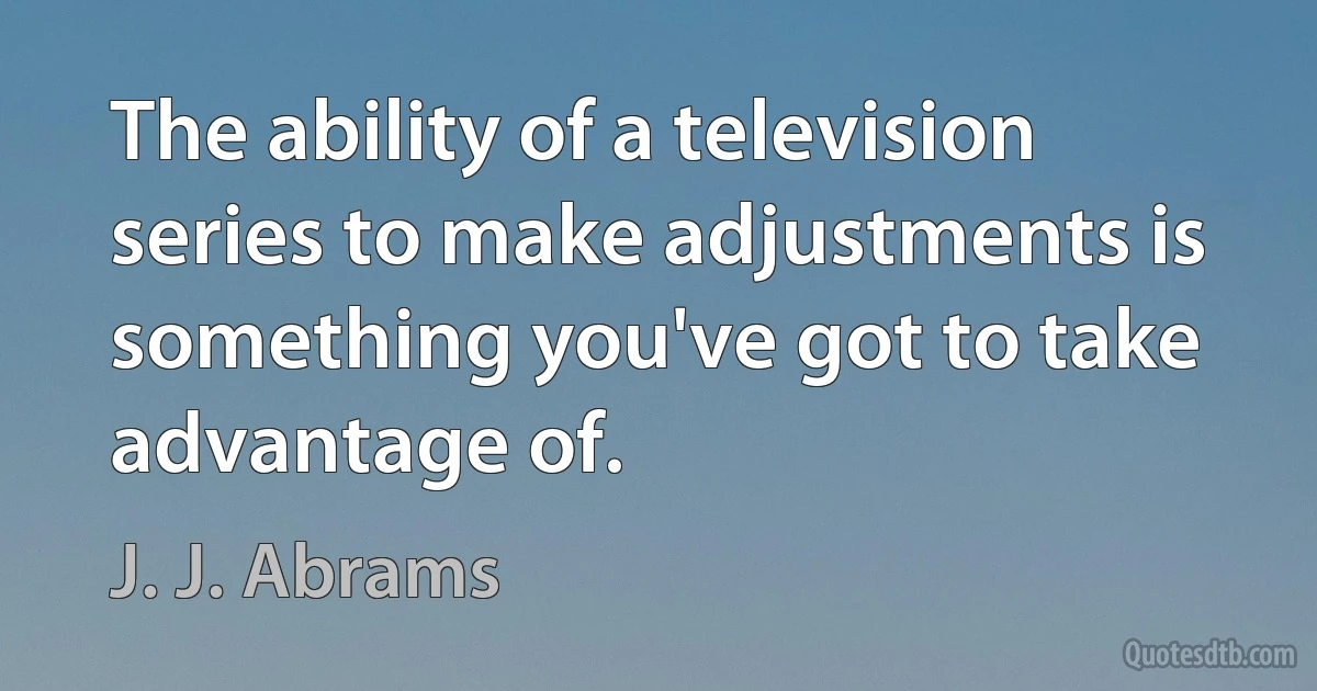 The ability of a television series to make adjustments is something you've got to take advantage of. (J. J. Abrams)