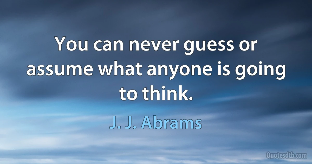 You can never guess or assume what anyone is going to think. (J. J. Abrams)