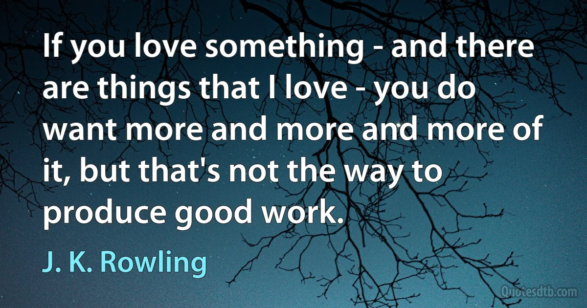 If you love something - and there are things that I love - you do want more and more and more of it, but that's not the way to produce good work. (J. K. Rowling)