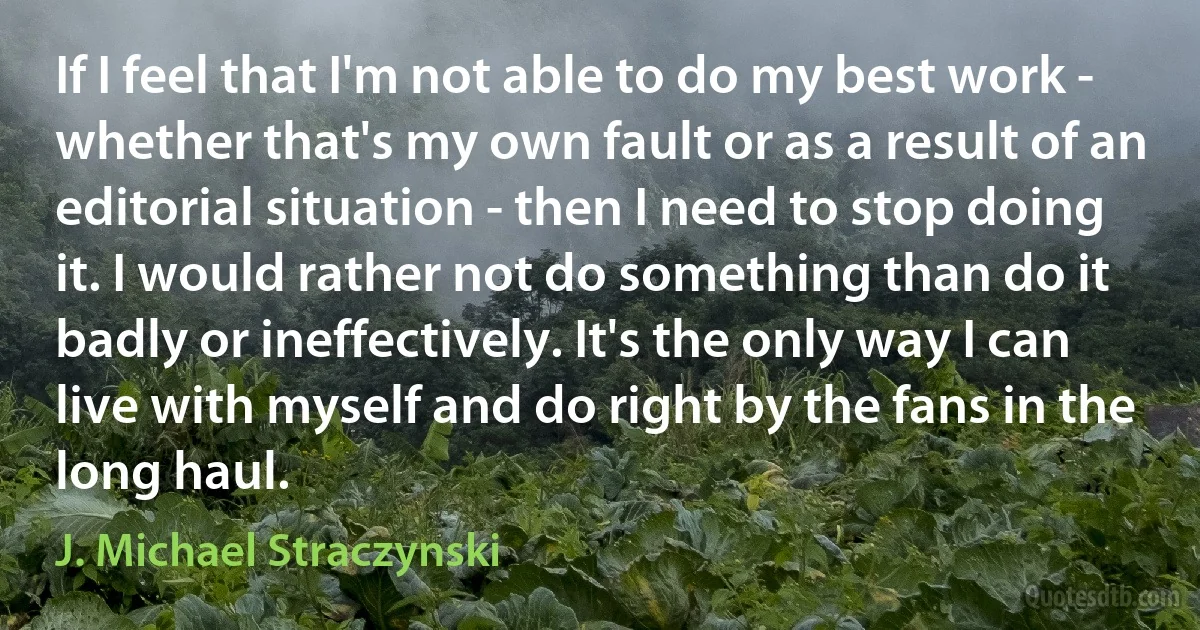 If I feel that I'm not able to do my best work - whether that's my own fault or as a result of an editorial situation - then I need to stop doing it. I would rather not do something than do it badly or ineffectively. It's the only way I can live with myself and do right by the fans in the long haul. (J. Michael Straczynski)