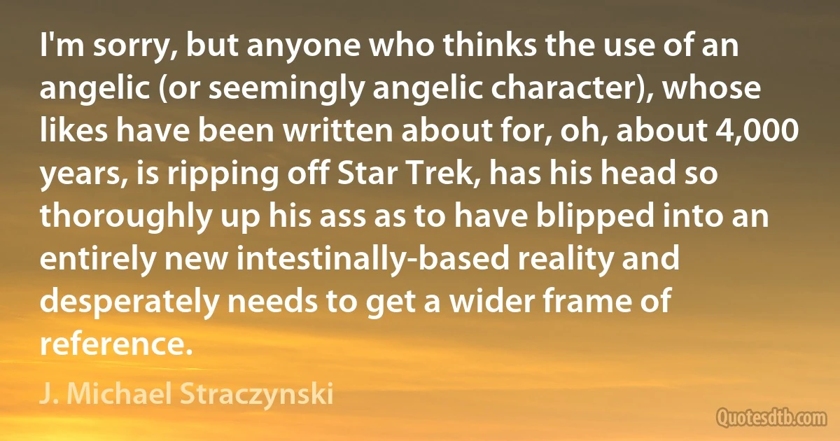 I'm sorry, but anyone who thinks the use of an angelic (or seemingly angelic character), whose likes have been written about for, oh, about 4,000 years, is ripping off Star Trek, has his head so thoroughly up his ass as to have blipped into an entirely new intestinally-based reality and desperately needs to get a wider frame of reference. (J. Michael Straczynski)