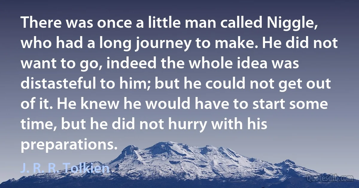 There was once a little man called Niggle, who had a long journey to make. He did not want to go, indeed the whole idea was distasteful to him; but he could not get out of it. He knew he would have to start some time, but he did not hurry with his preparations. (J. R. R. Tolkien)