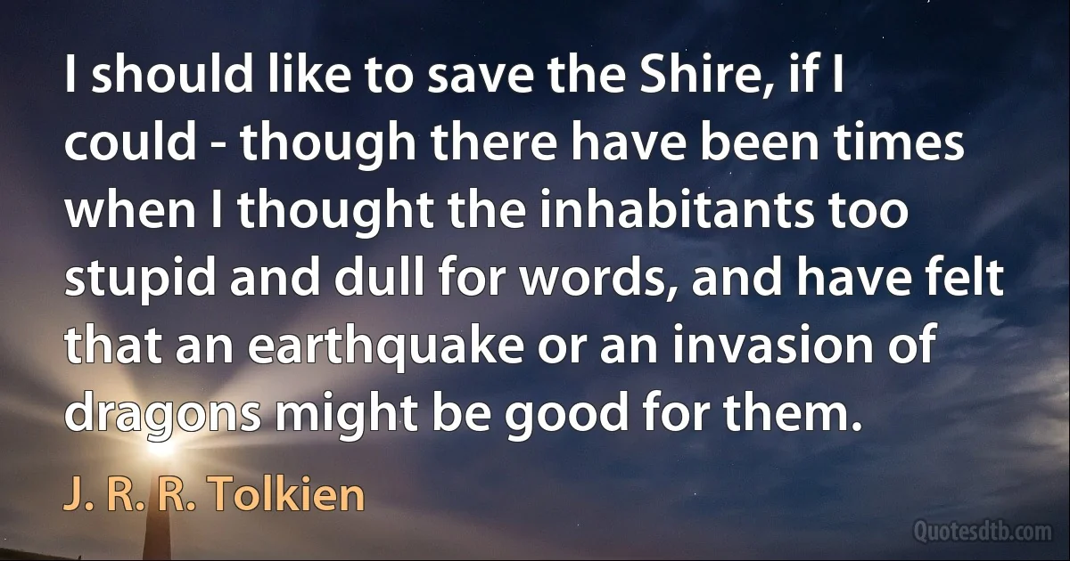 I should like to save the Shire, if I could - though there have been times when I thought the inhabitants too stupid and dull for words, and have felt that an earthquake or an invasion of dragons might be good for them. (J. R. R. Tolkien)