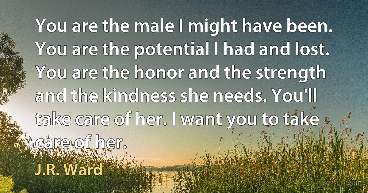 You are the male I might have been. You are the potential I had and lost. You are the honor and the strength and the kindness she needs. You'll take care of her. I want you to take care of her. (J.R. Ward)