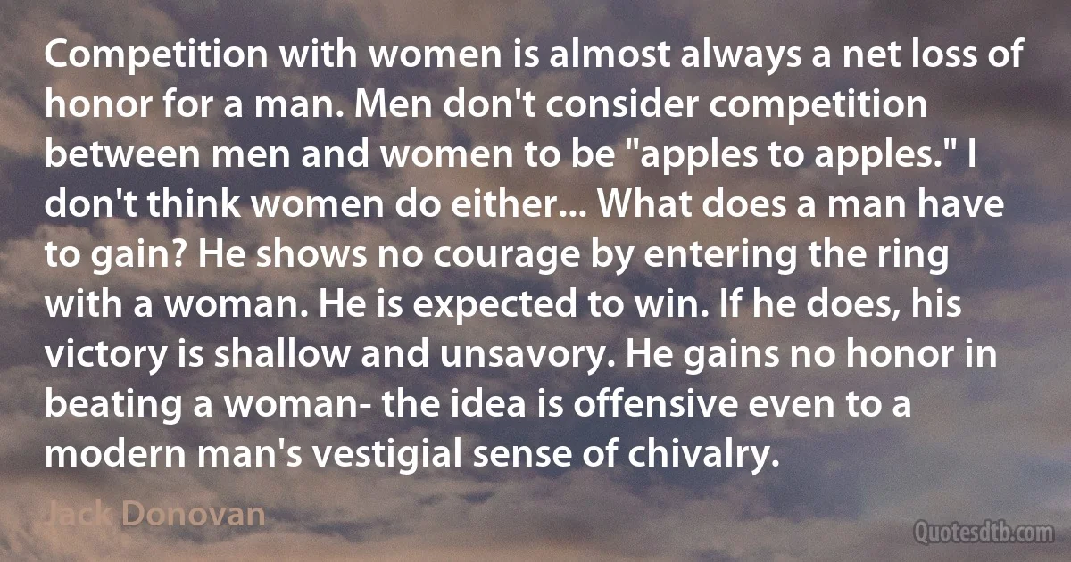 Competition with women is almost always a net loss of honor for a man. Men don't consider competition between men and women to be "apples to apples." I don't think women do either... What does a man have to gain? He shows no courage by entering the ring with a woman. He is expected to win. If he does, his victory is shallow and unsavory. He gains no honor in beating a woman- the idea is offensive even to a modern man's vestigial sense of chivalry. (Jack Donovan)