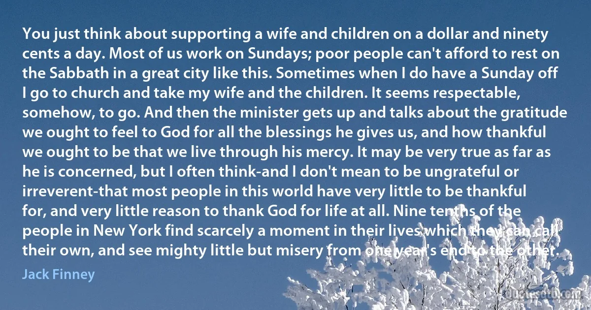 You just think about supporting a wife and children on a dollar and ninety cents a day. Most of us work on Sundays; poor people can't afford to rest on the Sabbath in a great city like this. Sometimes when I do have a Sunday off I go to church and take my wife and the children. It seems respectable, somehow, to go. And then the minister gets up and talks about the gratitude we ought to feel to God for all the blessings he gives us, and how thankful we ought to be that we live through his mercy. It may be very true as far as he is concerned, but I often think-and I don't mean to be ungrateful or irreverent-that most people in this world have very little to be thankful for, and very little reason to thank God for life at all. Nine tenths of the people in New York find scarcely a moment in their lives which they can call their own, and see mighty little but misery from one year's end to the other. (Jack Finney)