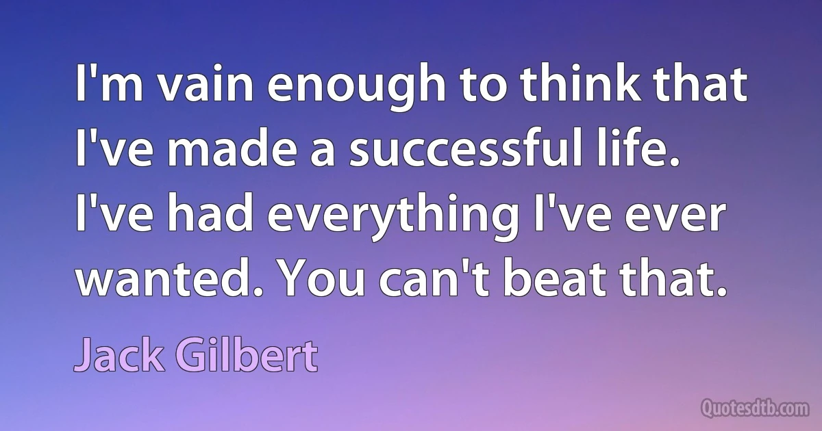 I'm vain enough to think that I've made a successful life. I've had everything I've ever wanted. You can't beat that. (Jack Gilbert)