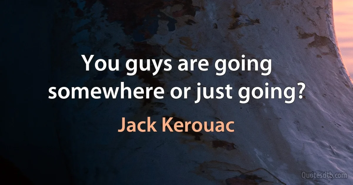 You guys are going somewhere or just going? (Jack Kerouac)