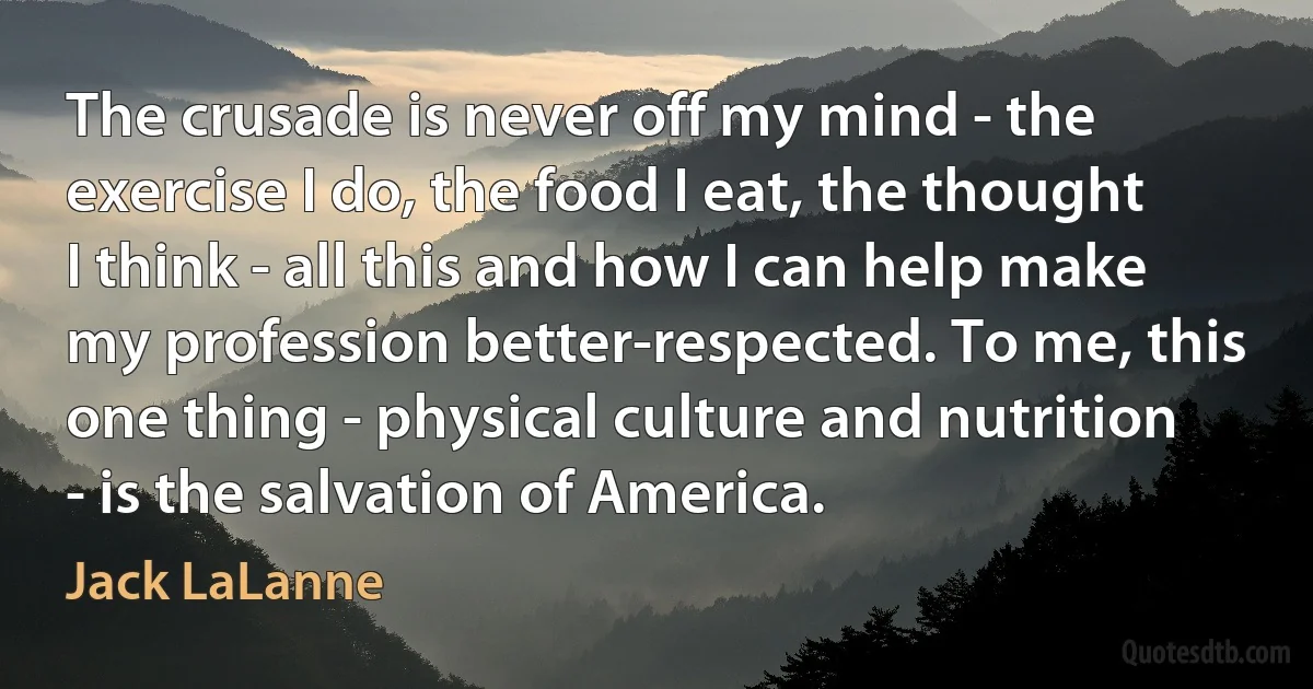 The crusade is never off my mind - the exercise I do, the food I eat, the thought I think - all this and how I can help make my profession better-respected. To me, this one thing - physical culture and nutrition - is the salvation of America. (Jack LaLanne)