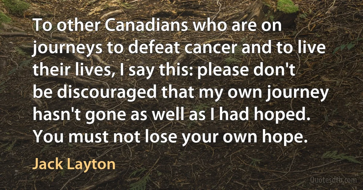 To other Canadians who are on journeys to defeat cancer and to live their lives, I say this: please don't be discouraged that my own journey hasn't gone as well as I had hoped. You must not lose your own hope. (Jack Layton)