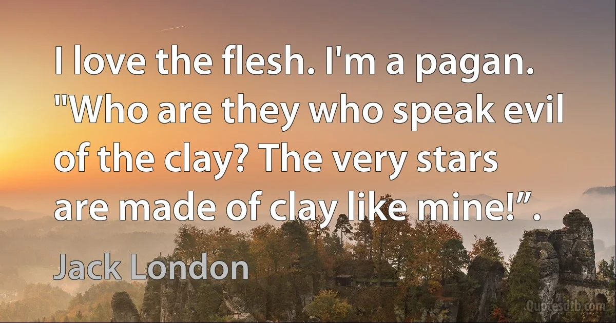 I love the flesh. I'm a pagan. "Who are they who speak evil of the clay? The very stars are made of clay like mine!”. (Jack London)