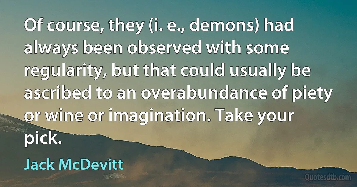 Of course, they (i. e., demons) had always been observed with some regularity, but that could usually be ascribed to an overabundance of piety or wine or imagination. Take your pick. (Jack McDevitt)