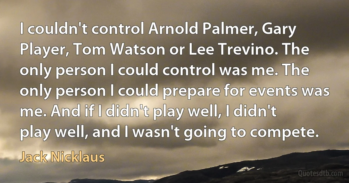 I couldn't control Arnold Palmer, Gary Player, Tom Watson or Lee Trevino. The only person I could control was me. The only person I could prepare for events was me. And if I didn't play well, I didn't play well, and I wasn't going to compete. (Jack Nicklaus)